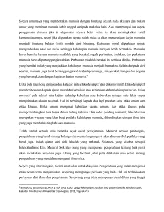 Secara umumnya yang membezakan manusia dengan binatang adalah pada akalnya dan bukan
unsur yang membuat manusia lebih unggul daripada makhluk lain. Akal mempunyai dua aspek
penggunaan dimana jika ia digunakan secara betul maka ia akan meningkatkan taraf
kemanusiaaannya, tetapi jika digunakan secara salah maka ia akan menurunkan darjat manusia
menjadi binatang bahkan lebih rendah dari binatang. Kekuatan moral diperlukan untuk
mengendalikan akal dan nafsu sehingga kehidupan manusia menjadi lebih bermakna. Manusia
harus beretika kerana manusia makhluk yang berakal, segala perbuatan, tindakan, dan perkataan
manusia harus dipertanggungjawabkan. Perbuatan makhluk berakal ini sentiasa dinilai. Perbuatan
yang bernilai itulah yang menjadikan kehidupan manusia menjadi bermakna. Selain daripada diri
sendiri, manusia juga turut bertanggungjawab terhadap keluarga, masyarakat, bangsa dan negara
yang bersangkutan dengan kegiatan harian manusia.9
Etika pula tergolong daripada dua kategori iaitu etika deskriptif dan etika normatif. Etika deskriptif
memberi tekanan kepada ajaran moral dan kebaikan atau keburukan dalam kehidupan harian. Etika
normatif pula adalah satu kajian terhadap kebaikan atau keburukan sebagai satu fakta tanpa
menghiraukan alasan rasional. Hal ini terbahagi kepada dua lagi pecahan iaitu etika umum dan
etika khusus. Etika umum mengenai kebaikan secara umum, dan etika khusus pula
mempertimbangkan baik buruk dalam bidang tertentu. Dari sudut pandang normatif, falsafah etika
merupakan wacana yang khas bagi perilaku kehidupan manusia, dibandingkan dengan ilmu lain
yang juga membahas tingkah laku manusia.
Telah timbul sebuah ilmu beretika sejak awal pensejarahan. Menurut sebuah pandangan,
pengetahuan yang betul tentang bidang etika secara langsungnya akan disusun oleh perilaku yang
betul juga. Itulah ajaran dari ahli falsafah yang terkenal, Sokrates, yang disebut sebagai
Intelektualisme Etis. Menurut Sokrates orang yang mempunyai pengetahuan tentang baik pasti
akan melakukan kebaikan juga. Orang yang berbuat jahat pula dilakukan atas sebab kurang
pengetahuan yang mendalam mengenai ilmu etika.
Seperti yang dibentangkan, hal ini amat sukar untuk dikajikan. Pengetahuan yang dalam mengenai
etika belum tentu menjaminkan seseorang mempunyai perilaku yang baik. Hal ini berlandaskan
perbezaan dari ilmu dan pengalaman. Seseorang yang tidak mempunyai pendidikan yang tinggi
9
Sri Rahayu Wilujeng FILSAFAT, ETIKA DAN ILMU: Upaya Memahami Hakikat Ilmu dalam Konteks Keindonesiaan,
Fakultas Ilmu Budaya Universitas Diponegoro, 2012, Yogyakarta
 