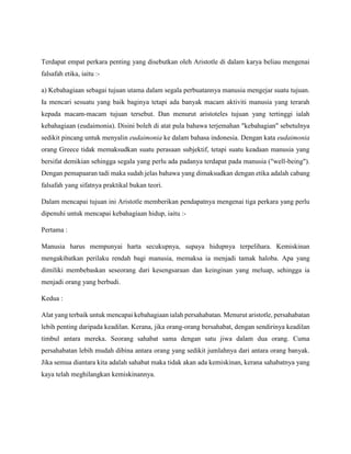Terdapat empat perkara penting yang disebutkan oleh Aristotle di dalam karya beliau mengenai
falsafah etika, iaitu :-
a) Kebahagiaan sebagai tujuan utama dalam segala perbuatannya manusia mengejar suatu tujuan.
Ia mencari sesuatu yang baik baginya tetapi ada banyak macam aktiviti manusia yang terarah
kepada macam-macam tujuan tersebut. Dan menurut aristoteles tujuan yang tertinggi ialah
kebahagiaan (eudaimonia). Disini boleh di atat pula bahawa terjemahan "kebahagian" sebetulnya
sedikit pincang untuk menyalin eudaimonia ke dalam bahasa indonesia. Dengan kata eudaimonia
orang Greece tidak memaksudkan suatu perasaan subjektif, tetapi suatu keadaan manusia yang
bersifat demikian sehingga segala yang perlu ada padanya terdapat pada manusia ("well-being").
Dengan pemapaaran tadi maka sudah jelas bahawa yang dimaksudkan dengan etika adalah cabang
falsafah yang sifatnya praktikal bukan teori.
Dalam mencapai tujuan ini Aristotle memberikan pendapatnya mengenai tiga perkara yang perlu
dipenuhi untuk mencapai kebahagiaan hidup, iaitu :-
Pertama :
Manusia harus mempunyai harta secukupnya, supaya hidupnya terpelihara. Kemiskinan
mengakibatkan perilaku rendah bagi manusia, memaksa ia menjadi tamak haloba. Apa yang
dimiliki membebaskan seseorang dari kesengsaraan dan keinginan yang meluap, sehingga ia
menjadi orang yang berbudi.
Kedua :
Alat yang terbaik untuk mencapai kebahagiaan ialah persahabatan. Menurut aristotle, persahabatan
lebih penting daripada keadilan. Kerana, jika orang-orang bersahabat, dengan sendirinya keadilan
timbul antara mereka. Seorang sahabat sama dengan satu jiwa dalam dua orang. Cuma
persahabatan lebih mudah dibina antara orang yang sedikit jumlahnya dari antara orang banyak.
Jika semua diantara kita adalah sahabat maka tidak akan ada kemiskinan, kerana sahabatnya yang
kaya telah meghilangkan kemiskinannya.
 