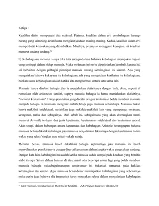 Ketiga :
Keadilan disini mempunyai dua maksud. Pertama, keadilan dalam erti pembahagian barang-
barang yang seimbang, relatifsama mengikut keadaan masing-masing. Kedua, keadilan dalam erti
memperbaiki kerosakan yang ditimbulkan. Misalnya, perjanjian mengganti kerugian. ini keadilan
menurut undang-undang.12
b) Kebahagiaan menurut isinya Jika kita mengandaikan bahawa kebahagian merupakan tujuan
yang tertinggi dalam hidup manusia. Maka perkataan ini perlu diperjelaskan kembali, kerana hal
ini berkaitan dengan pelbagai pendapat manusia tentang kebahagiaan itu sendiri. Ada yang
mengatakan bahawa kekayaan itu kebahagiaan, ada yang mengatakan kesihatan itu kebahagiaan,
bahkan suatu kebahagiaan adalah ketika kita menghormati antara satu sama lain.
Manusia hanya disebut bahagia jika ia menjalankan aktivitanya dengan baik. Atau, seperti di
rumuskan oleh aristoteles sendiri, supaya manusia bahagia ia harus menjalankan aktivitinya
"menurut keutamaan". Hanya pemikiran yang disertai dengan keutamaan boleh membuat manusia
menjadi bahagia. Keutamaan mengikut nisbah, tetapi juga manusia seluruhnya. Manusia bukan
hanya makhluk intelektual, melainkan juga makhluk-makhluk lain yang mempunyai perasaan,
keinginan, nafsu dan sebagainya. Dari sebab itu, sebagaimana yang akan diterangkan nanti,
menurut Aristotle terdapat dua jenis keutamaan: keutamaaan intelektual dan keutamaan moral.
Akan tetapi, dalam hubungan antara keutamaan dan kebahagian Aristotle beranggapan bahawa
manusia belum dikatakan bahagia jika manusia menjalankan fikirannya dengan keutamaan dalam
waktu yang relatif singkat atau sekali-sekala sahaja.
Menurut beliau, manusia boleh dikatakan bahagia sepenuhnya jika manusia itu boleh
menyelaraskan pemikirannya dengan disertai keutamaan dalam jangka waktu yang cukup panjang.
Dengan kata lain, kebahagian itu adalah ketika manusia sudah sampai pada keadaan yang bersifat
stabil (tetap). Selain dalam huraian di atas, masih ada beberapa unsur lagi yang boleh membuat
manusia bahagia walaubagaimanapun unsur-unsur ini bukanlah termasuk pada hakikat
kebahagiaan itu sendiri. Agar manusia benar-benar mendapatkan kebahagiaan yang sebenarnya
maka perlu juga bahawa dia (manusia) harus merasakan selesa dalam menjalankan kebahagian
12
J.A.K Thomson, Introduction on The Ethic of Aristotle , ( USA: Penguin Book Inc : 1961) m/s9
 
