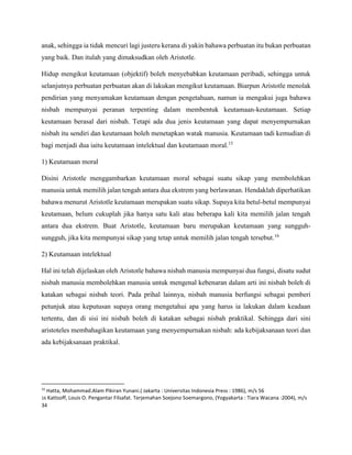 anak, sehingga ia tidak mencuri lagi justeru kerana di yakin bahawa perbuatan itu bukan perbuatan
yang baik. Dan itulah yang dimaksudkan oleh Aristotle.
Hidup mengikut keutamaan (objektif) boleh menyebabkan keutamaan peribadi, sehingga untuk
selanjutnya perbuatan perbuatan akan di lakukan mengikut keutamaan. Biarpun Aristotle menolak
pendirian yang menyamakan keutamaan dengan pengetahuan, namun ia mengakui juga bahawa
nisbah mempunyai peranan terpenting dalam membentuk keutamaan-keutamaan. Setiap
keutamaan berasal dari nisbah. Tetapi ada dua jenis keutamaan yang dapat menyempurnakan
nisbah itu sendiri dan keutamaan boleh menetapkan watak manusia. Keutamaan tadi kemudian di
bagi menjadi dua iaitu keutamaan intelektual dan keutamaan moral.15
1) Keutamaan moral
Disini Aristotle menggambarkan keutamaan moral sebagai suatu sikap yang membolehkan
manusia untuk memilih jalan tengah antara dua ekstrem yang berlawanan. Hendaklah diperhatikan
bahawa menurut Aristotle keutamaan merupakan suatu sikap. Supaya kita betul-betul mempunyai
keutamaan, belum cukuplah jika hanya satu kali atau beberapa kali kita memilih jalan tengah
antara dua ekstrem. Buat Aristotle, keutamaan baru merupakan keutamaan yang sungguh-
sungguh, jika kita mempunyai sikap yang tetap untuk memilih jalan tengah tersebut.16
2) Keutamaan intelektual
Hal ini telah dijelaskan oleh Aristotle bahawa nisbah manusia mempunyai dua fungsi, disatu sudut
nisbah manusia membolehkan manusia untuk mengenal kebenaran dalam arti ini nisbah boleh di
katakan sebagai nisbah teori. Pada prihal lainnya, nisbah manusia berfungsi sebagai pemberi
petunjuk atau keputusan supaya orang mengetahui apa yang harus ia lakukan dalam keadaan
tertentu, dan di sisi ini nisbah boleh di katakan sebagai nisbah praktikal. Sehingga dari sini
aristoteles membahagikan keutamaan yang menyempurnakan nisbah: ada kebijaksanaan teori dan
ada kebijaksanaan praktikal.
15
Hatta, Mohammad.Alam Pikiran Yunani.( Jakarta : Universitas Indonesia Press : 1986), m/s 56
16 Kattsoff, Louis O. Pengantar Filsafat. Terjemahan Soejono Soemargono, (Yogyakarta : Tiara Wacana :2004), m/s
34
 