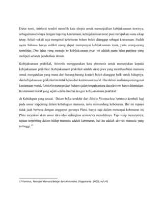 Dasar teori, Aristotle sendiri memilih kata shopia untuk menunjukkan kebijaksanaan teorinya,
sebagaimana halnya dengan tiap-tiap keutamaan, kebiijaksanaan teori pun merupakan suatu sikap
tetap. Sekali-sekali saja mengenal kebenaran belum boleh dianggap sebagai keutamaan. Sudah
nyata bahawa hanya sedikit orang dapat mempunyai kebijaksanaan teori, yaitu orang-orang
terpelajar. Dan jalan yang menuju ke kebijaksanaan teori ini adalah suatu jalan panjang yang
meliputi seluruh pendidikan ilmiah.
Kebijaksanaan praktikal, Aristotle menggunakan kata phronesis untuk menunjukan kepada
kebijaksanaan praktikal. Kebijaksanaan praktikal adalah sikap jiwa yang membolehkan manusia
untuk mengatakan yang mana dari barang-barang konkrit boleh dianggap baik untuk hidupnya,
dan kebijaksanaan praktikal ini tidak lepas dari keutamaan moral. Jika dalam analisisnya mengenai
keutamaan moral, Aristotle menegaskan bahawa jalan tengah antara dua ekstrem harus ditentukan.
Keutamaan moral yang sejati selalu disertai dengan kebijaksanaan praktikal.
d) Kehidupan yang sesuai. Dalam buku terakhir dari Ethica Nicomachea Aristotle kembali lagi
pada unsur terpenting dalam kebahagian manusia, iaitu memandang kebenaran. Hal ini rupaya
tidak jauh berbeza dengan anggapan gurunya Plato, hanya saja dalam mencapai kebenaran ini
Plato meyakini akan unsur idea-idea sedangkan aristoteles menolaknya. Tapi tetap menurutnya,
tujuan terpenting dalam hidup manusia adalah kebenaran, hal itu adalah aktiviti manusia yang
tertinggi.17
17 Kanisius, Menjadi Manusia Belajar dari Aristoteles. (Yogyakarta : 2009), m/s 45
 