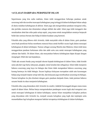 7.0 ULASAN DARIPADA PERSPEKTIF ISLAM
Sepertimana yang kita sedia maklum, Islam telah menggariskan beberapa panduan untuk
seseorang individu tersebut mencapai kebahagiaan yang tertinggi di dalam kehidupan bukan sahaja
di dunia malahan kebahagiaan di akhirat. Islam juga ada mengariskkan panduan mengenai etika,
dan perilaku manusia dan dinamakan sebagai akhlak dan adab. Islam juga telah menggaris dan
menekankan abad dan etika pada setiap aspek, yang mana untuk mengelakkan umatnya berpecah
belah dan sentiasa bersatu dan hidup di dalam keadaan yang harmoni.
Falsafah etika yang dibawa oleh Aristotle, tidak menyalahi etika di dalam Islam, garis panduan
serta buah pemikiran beliau membantu manusia biasa untuk berfikir secara logik dalam mencapai
kebahagiaan di dalam kehidupan. Namun sebagai seorang Muslim dan Mukmin, Islam telah lama
menggariskan panduan berkenaan etika dan adab serta cara untuk mencapai kebahagiaan yang
sebenar dan hakiki. Di dalam Islam, ada menyatakan bahawa kebahagiaan dapat dicapai dengan
mengingati Allah dan taat kepadanya.
Tidak ada sesuatu benda yang menjadi ukuran kepada kebahagiaan di dalam Islam, tidak kiralah
sama ada dari segi harta, kekayaan, pangkat, ramai kenalan dan sebagainya. Islam tidak menjamin
bahawa seseorang yang kaya itu bahagia dan Islam tidak mengatakan bahawa seseorang yang
kurang hartanya itu tidak bahagia. Secara logiknya kekayaan merupakan salah satu kesenangan
hidup yang menjadi impian setiap individu, dan kekayaan juga membuatkan seseorang itu bahagia.
Namun kelogikan itu jika disulami dengan garis panduan daripada Islam, tiada jaminan bahawa
sesuatu benda itu akan menjamin kebahagiaan.
Falsafah etika yang diutarakan oleh Aristotle itu sendiri, tidaklah bercanggah dengan mana-mana
aspek di dalam Islam. Beliau hanya mengemukakan pandangan secara logik akal mengenai cara
untuk mencapai kebehagiaan di dalam kehidupan, namun Islam menjadikan kelogikan perkara
yang dinyatakan oleh Aristotle itu, menjadi sesuatu kelogikan yang logik dan terpimpin serta
menambahkan lagi kelogikan mengenai hakikat tercapainya kebahagiaan di dalam kehidupan.
 