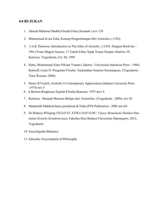 8.0 RUJUKAN
1. Ahmad Mahmud Shubhi,Filsafat Etika.(Serambi ) m/s 128
2. Muhammad In’am Esha, Konsep Pengembangan Diri Aristotles, ( UIN),
3. J.A.K Thomson, Introduction on The Ethic of Aristotle , ( USA: Penguin Book Inc :
1961) Frans Magnis Suseno, 13 Tokoh Etika; Sejak Yunan Sampai Abad ke-19,
Kanisius: Yogyakarta, Cet. III, 1999
4. Hatta, Mohammad.Alam Pikiran Yunani.( Jakarta : Universitas Indonesia Press : 1986)
Kattsoff, Louis O. Pengantar Filsafat. Terjemahan Soejono Soemargono, (Yogyakarta :
Tiara Wacana :2004)
5. Henry B.Veatch, Aristotle A Contemporary Appreciation.(Indiana University Press
:1974) m/s 3
6. k.Bertens,Ringkasan Sejarah Filsafat.(Kanisus: 1975 )m/s 9
7. Kanisius, Menjadi Manusia Belajar dari Aristoteles. (Yogyakarta : 2009), m/s 45
8. Mardzelah Makhsin,Sains pemikiran & Etika.(PTS Publication : 2006 )m/s24
9. Sri Rahayu Wilujeng FILSAFAT, ETIKA DAN ILMU: Upaya Memahami Hakikat Ilmu
dalam Konteks Keindonesiaan, Fakultas Ilmu Budaya Universitas Diponegoro, 2012,
Yogyakarta
10. Encyclopedia Britanica
11. Edwards, Encyclopedia of Philosophy
 