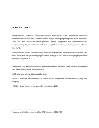 3.0 DEFINISI ETIKA
Pengertian Etika (Etimologi), berasal dari bahasa Yunani adalah “Ethos”, yang bererti kesusilaan
atau kebiasaan (custom). Etika biasanya berkait dengan moral yang merupakan istilah dari bahasa
Latin, iaitu “Mos” dan dalam bentuk pluralnya “Mores”, yang bererti adat kebiasaan atau cara
hidup seseorang dengan melakukan perbuatan yang baik (kesusilaan), dan menghindari perbuatan
yang buruk.
Etika dan moral hampir sama maknanya, tetapi dalam kehidupan harian terdapat perbezaan, iaitu
moral untuk penilaian perbuatan yang dilakukan, sedangkan etika adalah untuk pengkajian sistem
nilai-nilai yang berlaku.4
Etika adalah Ilmu yang membahaskan perbuatan baik dan perbuatan buruk manusia sejauh mana
yang dapat difahami oleh fikiran manusia.
Istilah lain yang sama erti dengan etika, iaitu:
• Susila (Sanskerta), lebih menunjukkan kepada dasar-dasar, prinsip, aturan hidup (sila) yang lebih
baik (su).
• Akhlak (Arab), berarti moral, dan etika berarti ilmu akhlak.
4
Mardzelah Makhsin,Sains pemikiran & Etika.(PTS Publication : 2006 )m/s24
 