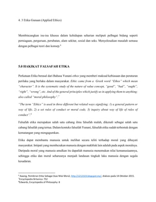 4. 3 Etika Gunaan (Applied Ethics)
Membincangkan isu-isu khusus dalam kehidupan seharian meliputi pelbagai bidang seperti
perniagaan, perguruan, perubatan, alam sekitar, sosial dan seks. Menyelesaikan masalah semasa
dengan pelbagai teori dan konsep.6
5.0 HAKIKAT FALSAFAH ETIKA
Perkataan Etika berasal dari Bahasa Yunani ethos yang memberi maksud kebiasaan dan peraturan
perilaku yang berlaku dalam masyarakat. Ethic came from a Greek word “Ethos” which mean
“character”. It is the systematic study of the nature of value concept, “good‟, “bad‟, “ought‟,
“right‟, “wrong”, etc. And of the general principles which justify us in applying them to anything;
also called “moral philosophy‟.7
“The term “Ethics” is used in three different but related ways signifying; 1) a general pattern or
way of life, 2) a set rules of conduct or moral code, 3) inquiry about way of life of rules of
conduct”.8
Falsafah etika merupakan salah satu cabang ilmu falsafah malah, dikenali sebagai salah satu
cabang falsafah yang tertua. Dalam konteks falsafah Yunani, falsafah etika sudah terbentuk dengan
kematangan yang mengagumkan.
Etika dapat membantu manusia untuk melihat secara teliti terhadap moral yang dihayati
masyarakat. Intipati yang membezakan manusia dengan makhluk lain adalah pada aspek moralnya.
Daripada moral yang manusia amalkan itu dapatlah manusia menemukan nilai kemanusiaannya,
sehingga etika dan moral seharusnya menjadi landasan tingkah laku manusia dengan segala
kesadaran.
6
Awang, Pemikiran Etika Sebagai Asas Nilai Moral, http://s212323.blogspot.my/, diakses pada 14 Oktober 2015.
7
Encyclopedia Britanica: 752
8
Edwards, Encyclopedia of Philosophy: 8
 