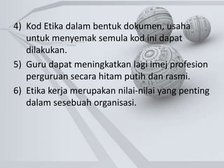 4) Kod Etika dalam bentuk dokumen, usaha
untuk menyemak semula kod ini dapat
dilakukan.
5) Guru dapat meningkatkan lagi imej profesion
perguruan secara hitam putih dan rasmi.
6) Etika kerja merupakan nilai-nilai yang penting
dalam sesebuah organisasi.
 