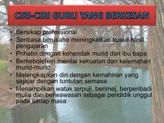 • Bersikap professional
• Sentiasa berusaha meningkatkan kualiti hasil
pengajaran
• Prihatin dengan kehendak murid dan ibu bapa
• Berkebolehan menilai kekuatan dan kelemahan
murid-murid
• Melengkapkan diri dengan kemahiran yang
sejajar dengan tuntutan semasa
• Menampilkan watak terpuji, berimej, berperibadi
mulia dan berwawasan sebagai pendidik unggul
pada setiap masa
 