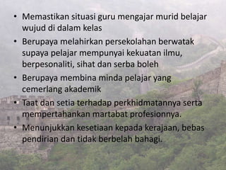 • Memastikan situasi guru mengajar murid belajar
wujud di dalam kelas
• Berupaya melahirkan persekolahan berwatak
supaya pelajar mempunyai kekuatan ilmu,
berpesonaliti, sihat dan serba boleh
• Berupaya membina minda pelajar yang
cemerlang akademik
• Taat dan setia terhadap perkhidmatannya serta
mempertahankan martabat profesionnya.
• Menunjukkan kesetiaan kepada kerajaan, bebas
pendirian dan tidak berbelah bahagi.
 