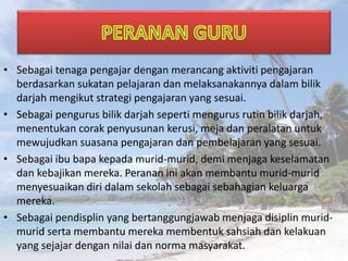 • Sebagai tenaga pengajar dengan merancang aktiviti pengajaran
berdasarkan sukatan pelajaran dan melaksanakannya dalam bilik
darjah mengikut strategi pengajaran yang sesuai.
• Sebagai pengurus bilik darjah seperti mengurus rutin bilik darjah,
menentukan corak penyusunan kerusi, meja dan peralatan untuk
mewujudkan suasana pengajaran dan pembelajaran yang sesuai.
• Sebagai ibu bapa kepada murid-murid, demi menjaga keselamatan
dan kebajikan mereka. Peranan ini akan membantu murid-murid
menyesuaikan diri dalam sekolah sebagai sebahagian keluarga
mereka.
• Sebagai pendisplin yang bertanggungjawab menjaga disiplin murid-
murid serta membantu mereka membentuk sahsiah dan kelakuan
yang sejajar dengan nilai dan norma masyarakat.
 