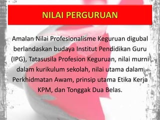 Amalan Nilai Profesionalisme Keguruan digubal
berlandaskan budaya Institut Pendidikan Guru
(IPG), Tatasusila Profesion Keguruan, nilai murni
dalam kurikulum sekolah, nilai utama dalam
Perkhidmatan Awam, prinsip utama Etika Kerja
KPM, dan Tonggak Dua Belas.
 