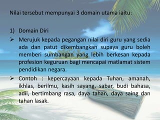 Nilai tersebut mempunyai 3 domain utama iaitu:
1) Domain Diri
 Merujuk kepada pegangan nilai diri guru yang sedia
ada dan patut dikembangkan supaya guru boleh
memberi sumbangan yang lebih berkesan kepada
profesion keguruan bagi mencapai matlamat sistem
pendidikan negara.
 Contoh : kepercayaan kepada Tuhan, amanah,
ikhlas, berilmu, kasih sayang, sabar, budi bahasa,
adil, bertimbang rasa, daya tahan, daya saing dan
tahan lasak.
 