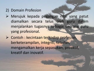 2) Domain Profesion
 Merujuk kepada pegangan nilai yang patut
diamalkan secara telus oleh guru dalam
menjalankan tugasnya sebagai seorang guru
yang profesional.
 Contoh : kecintaan terhadap profesion,
berketerampilan, integriti, teladan,
mengamalkan kerja sepasukan, proaktif,
kreatif dan inovatif.
 