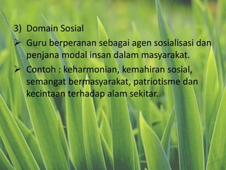 3) Domain Sosial
 Guru berperanan sebagai agen sosialisasi dan
penjana modal insan dalam masyarakat.
 Contoh : keharmonian, kemahiran sosial,
semangat bermasyarakat, patriotisme dan
kecintaan terhadap alam sekitar.
 