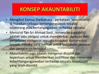 • Mengikut Kamus Dwibahasa , perkataan ‘akauntabiliti’
di huraikan sebagai bertangungjawab kepada
seseorang atau bertangugjawab terhadap sesuatu.
• Menurut Tan Sri Ahmad Sarji , konsep akauntabiliti
adalah satu obligasi untuk memberikan jawapan dan
penjelasan mengenai sesuatu tindakan dan prestasi
kepada mereka yang berhak untuk mendapat jawapan
dan penjelasan tersebut .
• Akauntabiliti juga adalah mengenai disiplin dan
keperluan untuk memberikan justifikasi dan menerima
keberrtangungjawaban terhadap sesuatu keputusan
yang telah diambil.
 
