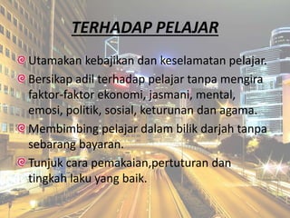 TERHADAP PELAJAR
Utamakan kebajikan dan keselamatan pelajar.
Bersikap adil terhadap pelajar tanpa mengira
faktor-faktor ekonomi, jasmani, mental,
emosi, politik, sosial, keturunan dan agama.
Membimbing pelajar dalam bilik darjah tanpa
sebarang bayaran.
Tunjuk cara pemakaian,pertuturan dan
tingkah laku yang baik.
 