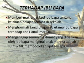 TERHADAP IBU BAPA
Memberi maklumat kpd ibu bapa tentang
kelakuan pelajar semasa di sekolah.
Menghormati tanggungjawab utama ibu bapa
terhadap anak-anak mereka.
Menganggap semua maklumat yang diberikan
oleh ibu bapa mengenai anak mereka adalah
sulit & tdk membocorkan kpd sesiapa.
 
