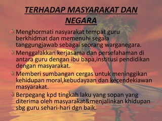 TERHADAP MASYARAKAT DAN
NEGARA
Menghormati nasyarakat tempat guru
berkhidmat dan memenuhi segala
tanggungjawab sebagai seorang warganegara.
Menggalakkan kerjasama dan persefahaman di
antara guru dengan ibu bapa,institusi pendidikan
dengan masyarakat.
Memberi sumbangan cergas untuk meninggikan
kehidupan moral,kebudayaan dan kecendekiawan
masyarakat.
Berpegang kpd tingkah laku yang sopan yang
diterima oleh masyarakat&menjalinkan khidupan
sbg guru sehari-hari dgn baik.
 