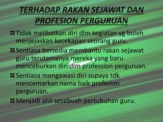 TERHADAP RAKAN SEJAWAT DAN
PROFESION PERGURUAN
Tidak melibatkan diri dlm kegiatan yg boleh
menjejaskan kecekapan seorang guru.
Sentiasa bersedia membantu rakan sejawat
guru terutamanya mereka yang baru
menceburkan diri dlm profession perguruan.
Sentiasa mengawasi diri supaya tdk
mencemarkan nama baik profesion
perguruan.
Menjadi ahli sesebuah pertubuhan guru.
 