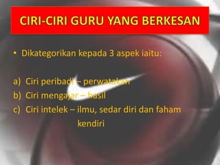 • Dikategorikan kepada 3 aspek iaitu:
a) Ciri peribadi – perwatakan
b) Ciri mengajar – hasil
c) Ciri intelek – ilmu, sedar diri dan faham
kendiri
 