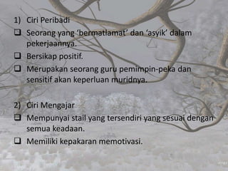 1) Ciri Peribadi
 Seorang yang ‘bermatlamat’ dan ‘asyik’ dalam
pekerjaannya.
 Bersikap positif.
 Merupakan seorang guru pemimpin-peka dan
sensitif akan keperluan muridnya.
2) Ciri Mengajar
 Mempunyai stail yang tersendiri yang sesuai dengan
semua keadaan.
 Memiliki kepakaran memotivasi.
 
