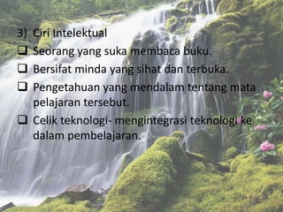 3) Ciri Intelektual
 Seorang yang suka membaca buku.
 Bersifat minda yang sihat dan terbuka.
 Pengetahuan yang mendalam tentang mata
pelajaran tersebut.
 Celik teknologi- mengintegrasi teknologi ke
dalam pembelajaran.
 