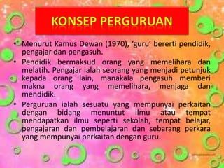 • Menurut Kamus Dewan (1970), ‘guru’ bererti pendidik,
pengajar dan pengasuh.
• Pendidik bermaksud orang yang memelihara dan
melatih. Pengajar ialah seorang yang menjadi petunjuk
kepada orang lain, manakala pengasuh memberi
makna orang yang memelihara, menjaga dan
mendidik.
• Perguruan ialah sesuatu yang mempunyai perkaitan
dengan bidang menuntut ilmu atau tempat
mendapatkan ilmu seperti sekolah, tempat belajar,
pengajaran dan pembelajaran dan sebarang perkara
yang mempunyai perkaitan dengan guru.
 
