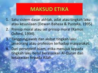 1. Satu sistem dasar akhlak, adat atau tingkah laku
atau kesusilaan (Dewan Bahasa & Pustaka, 1995)
2. Prinsip moral atau set prinsip moral (Kamus
Oxford, 1994).
3. Tanggungjawab dan akibat tingkah laku
seseorang atau profesion terhadap masyarakat.
4. Dari persepktif Islam, etika merujuk kepada
tingkah laku betul berasaskan Al-Quran dan
ketakwaan kepada Allah.
 