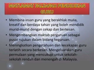 • Membina insan guru yang berakhlak mulia,
kreatif dan berdaya tahan yang boleh mendidik
murid-murid dengan cekap dan berkesan.
• Mengembangkan maktab perguruan sebagai
pusat rujukan dalam bidang keguruan.
• Meningkatkan pengetahuan dan kecekapan guru
terlatih secara berkesan. Mengeluarakan guru
permulaan yang mencukupi untuk sekolah-
sekolah rendah dan menengah di Malaysia.
 