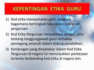 1) Kod etika menyediakan garis panduan
bagaimana bertingkah laku dalam profesion
perguruan.
2) Kod Etika Perguruan menyatakan dengan jelas
tentang tanggungjawab guru terhadap
pemegang amanah dalam bidang pendidikan.
3) Kandungan yang dinyatakan dalam Kod Etika
Perguruan di negara ini menunjukkan perbezaan
tertentu berbanding kod etika di negara lain.
 