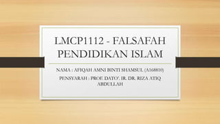 LMCP1112 - FALSAFAH
PENDIDIKAN ISLAM
NAMA : AFIQAH AMNI BINTI SHAMSUL (A168810)
PENSYARAH : PROF. DATO’. IR. DR. RIZA ATIQ
ABDULLAH
 