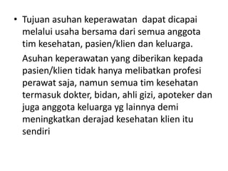 • Tujuan asuhan keperawatan dapat dicapai 
melalui usaha bersama dari semua anggota 
tim kesehatan, pasien/klien dan keluarga. 
Asuhan keperawatan yang diberikan kepada 
pasien/klien tidak hanya melibatkan profesi 
perawat saja, namun semua tim kesehatan 
termasuk dokter, bidan, ahli gizi, apoteker dan 
juga anggota keluarga yg lainnya demi 
meningkatkan derajad kesehatan klien itu 
sendiri 
 