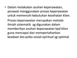 • Dalam melakukan asuhan keperawatan, 
perawat menggunakan proses keperawatan 
untuk memenuhi kebutuhan kesehatan klien. 
Proses keperawatan merupakan metode 
ilmiah sistematik yg digunakan dalam 
memberikan asuhan keperawatan kpd klien 
guna mencapai dan mempertahankan 
keadaan bio-psiko-sosial-spiritual yg optimal 
 