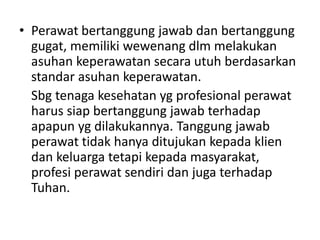 • Perawat bertanggung jawab dan bertanggung 
gugat, memiliki wewenang dlm melakukan 
asuhan keperawatan secara utuh berdasarkan 
standar asuhan keperawatan. 
Sbg tenaga kesehatan yg profesional perawat 
harus siap bertanggung jawab terhadap 
apapun yg dilakukannya. Tanggung jawab 
perawat tidak hanya ditujukan kepada klien 
dan keluarga tetapi kepada masyarakat, 
profesi perawat sendiri dan juga terhadap 
Tuhan. 
 