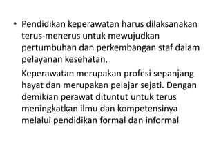 • Pendidikan keperawatan harus dilaksanakan 
terus-menerus untuk mewujudkan 
pertumbuhan dan perkembangan staf dalam 
pelayanan kesehatan. 
Keperawatan merupakan profesi sepanjang 
hayat dan merupakan pelajar sejati. Dengan 
demikian perawat dituntut untuk terus 
meningkatkan ilmu dan kompetensinya 
melalui pendidikan formal dan informal 
 