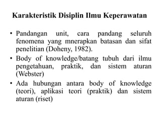 Karakteristik Disiplin Ilmu Keperawatan 
• Pandangan unit, cara pandang seluruh 
fenomena yang mnerapkan batasan dan sifat 
penelitian (Doheny, 1982). 
• Body of knowledge/batang tubuh dari ilmu 
pengetahuan, praktik, dan sistem aturan 
(Webster) 
• Ada hubungan antara body of knowledge 
(teori), aplikasi teori (praktik) dan sistem 
aturan (riset) 
 