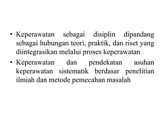 • Keperawatan sebagai disiplin dipandang 
sebagai hubungan teori, praktik, dan riset yang 
diintegrasikan melalui proses keperawatan 
• Keperawatan dan pendekatan asuhan 
keperawatan sistematik berdasar penelitian 
ilmiah dan metode pemecahan masalah 
 