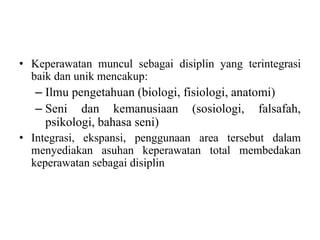 • Keperawatan muncul sebagai disiplin yang terintegrasi 
baik dan unik mencakup: 
– Ilmu pengetahuan (biologi, fisiologi, anatomi) 
– Seni dan kemanusiaan (sosiologi, falsafah, 
psikologi, bahasa seni) 
• Integrasi, ekspansi, penggunaan area tersebut dalam 
menyediakan asuhan keperawatan total membedakan 
keperawatan sebagai disiplin 
 