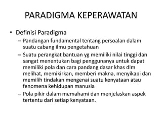 PARADIGMA KEPERAWATAN 
• Definisi Paradigma 
– Pandangan fundamental tentang persoalan dalam 
suatu cabang ilmu pengetahuan 
– Suatu perangkat bantuan yg memiliki nilai tinggi dan 
sangat menentukan bagi penggunanya untuk dapat 
memiliki pola dan cara pandang dasar khas dlm 
melihat, memikirkan, memberi makna, menyikapi dan 
memilih tindakan mengenai suatu kenyataan atau 
fenomena kehidupan manusia 
– Pola pikir dalam memahami dan menjelaskan aspek 
tertentu dari setiap kenyataan. 
 