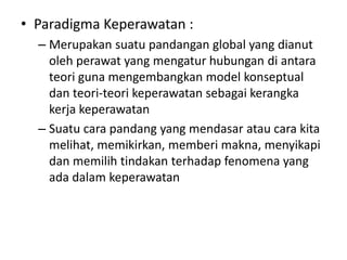 • Paradigma Keperawatan : 
– Merupakan suatu pandangan global yang dianut 
oleh perawat yang mengatur hubungan di antara 
teori guna mengembangkan model konseptual 
dan teori-teori keperawatan sebagai kerangka 
kerja keperawatan 
– Suatu cara pandang yang mendasar atau cara kita 
melihat, memikirkan, memberi makna, menyikapi 
dan memilih tindakan terhadap fenomena yang 
ada dalam keperawatan 
 