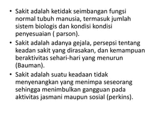 • Sakit adalah ketidak seimbangan fungsi 
normal tubuh manusia, termasuk jumlah 
sistem biologis dan kondisi kondisi 
penyesuaian ( parson). 
• Sakit adalah adanya gejala, persepsi tentang 
keadan sakit yang dirasakan, dan kemampuan 
beraktivitas sehari-hari yang menurun 
(Bauman). 
• Sakit adalah suatu keadaan tidak 
menyenangkan yang menimpa seseorang 
sehingga menimbulkan gangguan pada 
aktivitas jasmani maupun sosial (perkins). 
 
