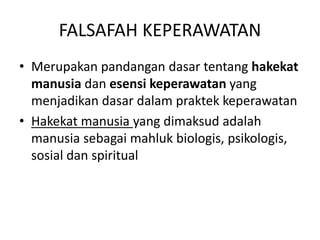 FALSAFAH KEPERAWATAN 
• Merupakan pandangan dasar tentang hakekat 
manusia dan esensi keperawatan yang 
menjadikan dasar dalam praktek keperawatan 
• Hakekat manusia yang dimaksud adalah 
manusia sebagai mahluk biologis, psikologis, 
sosial dan spiritual 
 