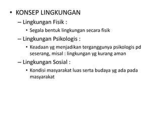• KONSEP LINGKUNGAN 
– Lingkungan Fisik : 
• Segala bentuk lingkungan secara fisik 
– Lingkungan Psikologis : 
• Keadaan yg menjadikan terganggunya psikologis pd 
seserang, misal : lingkungan yg kurang aman 
– Lingkungan Sosial : 
• Kondisi masyarakat luas serta budaya yg ada pada 
masyarakat 
