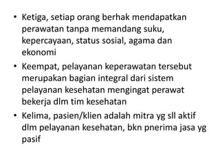 • Ketiga, setiap orang berhak mendapatkan 
perawatan tanpa memandang suku, 
kepercayaan, status sosial, agama dan 
ekonomi 
• Keempat, pelayanan keperawatan tersebut 
merupakan bagian integral dari sistem 
pelayanan kesehatan mengingat perawat 
bekerja dlm tim kesehatan 
• Kelima, pasien/klien adalah mitra yg sll aktif 
dlm pelayanan kesehatan, bkn pnerima jasa yg 
pasif 
 