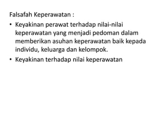 Falsafah Keperawatan : 
• Keyakinan perawat terhadap nilai-nilai 
keperawatan yang menjadi pedoman dalam 
memberikan asuhan keperawatan baik kepada 
individu, keluarga dan kelompok. 
• Keyakinan terhadap nilai keperawatan 
 