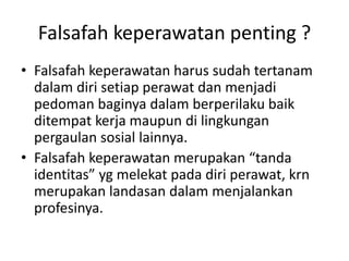 Falsafah keperawatan penting ? 
• Falsafah keperawatan harus sudah tertanam 
dalam diri setiap perawat dan menjadi 
pedoman baginya dalam berperilaku baik 
ditempat kerja maupun di lingkungan 
pergaulan sosial lainnya. 
• Falsafah keperawatan merupakan “tanda 
identitas” yg melekat pada diri perawat, krn 
merupakan landasan dalam menjalankan 
profesinya. 
 