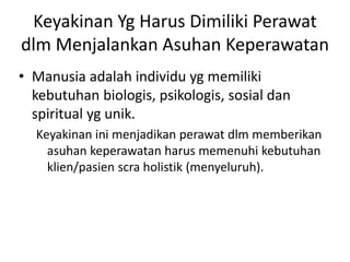 Keyakinan Yg Harus Dimiliki Perawat 
dlm Menjalankan Asuhan Keperawatan 
• Manusia adalah individu yg memiliki 
kebutuhan biologis, psikologis, sosial dan 
spiritual yg unik. 
Keyakinan ini menjadikan perawat dlm memberikan 
asuhan keperawatan harus memenuhi kebutuhan 
klien/pasien scra holistik (menyeluruh). 
 