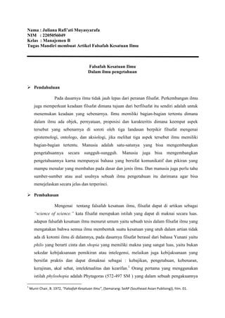 Nama : Juliana Rafi’ati Muyasyarafa
NIM : 2205056049
Kelas : Manajemen B
Tugas Mandiri membuat Artikel Falsafah Kesatuan Ilmu
Falsafah Kesatuan Ilmu
Dalam ilmu pengetahuan
 Pendahuluan
Pada dasarnya ilmu tidak jauh lepas dari peranan filsafat. Perkembangan ilmu
juga memperkuat keadaan filsafat dimana tujuan dari berfilsafat itu sendiri adalah untuk
menemukan keadaan yang sebenarnya. Ilmu memiliki bagian-bagian tertentu dimana
dalam ilmu ada objek, pernyataan, proposisi dan karakteritis dimana keempat aspek
tersebut yang sebenarnya di soroti oleh tiga landasan berpikir filsafat mengenai
epistemologi, ontologo, dan aksiologi, jika melihat tiga aspek tersebut ilmu memiliki
bagian-bagian tertentu. Manusia adalah satu-satunya yang bisa mengembangkan
pengetahuannya secara sungguh-sungguh. Manusia juga bisa mengembangkan
pengetahuannya karna mempunyai bahasa yang bersifat komunikatif dan pikiran yang
mampu menalar yang membahas pada dasar dan jenis ilmu. Dan manusia juga perlu tahu
sumber-sumber atau asal usulnya sebuah ilmu pengetahuan itu darimana agar bisa
menejelaskan secara jelas dan terperinci.
 Pembahasan
Mengenai tentang falsafah kesatuan ilmu, filsafat dapat di artikan sebagai
“science of science.” kata filsafat merupakan istilah yang dapat di maknai secara luas.
adapun falsafah kesatuan ilmu menurut umum yaitu sebuah tesis dalam filsafat ilmu yang
mengatakan bahwa semua ilmu membentuk suatu kesatuan yang utuh dalam artian tidak
ada di kotomi ilmu di dalamnya, pada dasarnya filsafat berasal dari bahasa Yunani yaitu
philo yang berarti cinta dan shopia yang memiliki makna yang sangat luas, yaitu bukan
sekedar kebijaksanaan pemikiran atau intelegensi, melaikan juga kebijaksanaan yang
bersifat praktis dan dapat dimaknai sebagai : kebajikan, pengetahuan, kebenaran,
kerajinan, akal sehat, intelektualitas dan kearifan.1
Orang pertama yang menggunakan
istilah phyloshopia adalah Phytagoras (572-497 SM ) yang dalam sebuah pengakuannya
1
Munir Chair, B. 1972, “Falsafah Kesatuan Ilmu”, (Semarang: SeAP (Southeast Asian Publising)), hlm. 01.
 