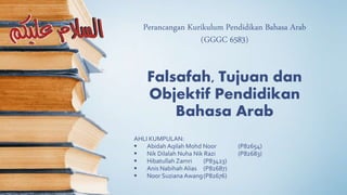 Perancangan Kurikulum Pendidikan Bahasa Arab
(GGGC 6583)
AHLI KUMPULAN:
 Abidah Aqilah Mohd Noor (P82654)
 Nik Dilalah Nuha Nik Razi (P82683)
 Hibatullah Zamri (P83423)
 Anis Nabihah Alias (P82687)
 Noor Suziana Awang(P82676)
Falsafah, Tujuan dan
Objektif Pendidikan
Bahasa Arab
 