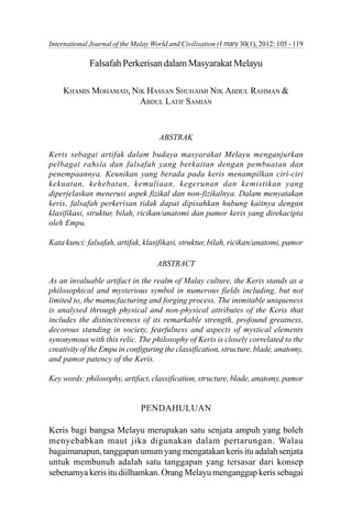 Khamis Mohamad, Nik Hassan Shuhaimi & Abdul Latif Samian 105International Journal of the Malay World and Civilisation (Iman) 30(1), 2012: 105 - 119
FalsafahPerkerisandalamMasyarakatMelayu
KHAMIS MOHAMAD, NIK HASSAN SHUHAIMI NIK ABDUL RAHMAN &
ABDUL LATIF SAMIAN
ABSTRAK
Keris sebagai artifak dalam budaya masyarakat Melayu menganjurkan
pelbagai rahsia dan falsafah yang berkaitan dengan pembuatan dan
penempaannya. Keunikan yang berada pada keris menampilkan ciri-ciri
kekuatan, kehebatan, kemuliaan, kegerunan dan kemistikan yang
diperjelaskan menerusi aspek fizikal dan non-fizikalnya. Dalam menyatakan
keris, falsafah perkerisan tidak dapat dipisahkan hubung kaitnya dengan
klasifikasi, struktur, bilah, ricikan/anatomi dan pamor keris yang direkacipta
oleh Empu.
Kata kunci: falsafah, artifak, klasifikasi, struktur, bilah, ricikan/anatomi, pamor
ABSTRACT
As an invaluable artifact in the realm of Malay culture, the Keris stands as a
philosophical and mysterious symbol in numerous fields including, but not
limited to, the manucfacturing and forging process. The inimitable uniqueness
is analysed through physical and non-physical attributes of the Keris that
includes the distinctiveness of its remarkable strength, profound greatness,
decorous standing in society, fearfulness and aspects of mystical elements
synonymous with this relic. The philosophy of Keris is closely correlated to the
creativity of the Empu in configuring the classification, structure, blade, anatomy,
and pamor patency of the Keris.
Key words: philosophy, artifact, classification, structure, blade, anatomy, pamor
PENDAHULUAN
Keris bagi bangsa Melayu merupakan satu senjata ampuh yang boleh
menyebabkan maut jika digunakan dalam pertarungan. Walau
bagaimanapun, tanggapan umum yang mengatakan keris itu adalah senjata
untuk membunuh adalah satu tanggapan yang tersasar dari konsep
sebenarnya keris itu diilhamkan. Orang Melayu menganggap keris sebagai
 