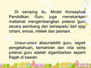 Di samping itu, Model Konseptual
Pendidikan Guru juga menekankan
matlamat mengembangkan potensi guru
secara seimbang dan bersepadu dari segi
rohani, emosi, intelek dan jasmani.

   Unsur-unsur akauntabiliti guru, aspek
pengetahuan, kemahiran dan nilai serta
potensi guru adalah digambarkan seperti
Rajah di bawah:
 